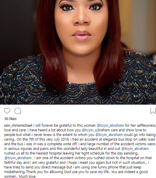 An Instagram user identified as Chris Michael Dzineku, has taken to the social networking platform to reveal that he is full of thanks and gratitude towards Nollywood actress, Toyin Abraham after she came to his aid and other passengers who were involved in an accident in the Lekki area of Lagos state.  The young man said that he and other passengers in a bus were stranded and in need of help after the bus they were in crashed at Eleganza in Lekki, Lagos. The occupants of the bus sustained injuries and were in pain. Then Toyin, who was passing by at that time, stopped her car and took them all to the hospital.     Chris wrote:  “I will forever be grateful to this woman @toyin_abraham for her selflessness, love and care. I have heard a lot about how you @toyin_a,braham care and show love to people but what i never knew is the extent to which you @toyin_abraham could go into being caring  On the 7th of this very July 2018, i had an accident at eleganza bus stop on Lekki road and the bus i was in was a complete write off, i and large number of the accident victims were in serious injuries and pains and this wonderful lady beautiful in and out @toyin_abraham rushed us all to the nearest hospital leaving her tight schedule for the day pending  @toyin_abraham , I am one of the accident victims you rushed down to the hospital on that faithful day and i am very grateful and i hope i meet you again but not in such situation… I have tried to send you direct message but i am using one funny phone that just keep misbehaving..Thank you for allowing God use you to save my life.. You are indeed a good woman.. Much love.”